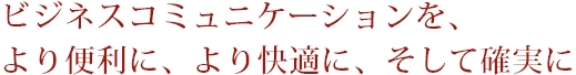 ビジネスコミュニケーションを、より便利に、より快適に、そして確実に