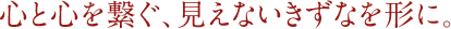 心と心を繋ぐ、見えないきずなを形に。